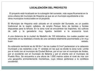 LOCALIZACIÓN DEL PROYECTO

 El proyecto está localizado en la subregión del suroeste, más específicamente en la
zona urbana del municipio de Hispania ya que es un municipio equidistante a los
otros municipios involucrados en el proyecto.

El Municipio de Hispania está ubicado en el corazón del Suroeste, es un pueblo
tradicional de la región cafetera, de amplio Parque lleno de tiendas y fondas
dispuestas para la tertulia. En la zona rural se encuentran los trapiches, los cultivos
de café y la ganadería muy ligados también a la economía local.

A una distancia de la ciudad de Medellín de 100 kilómetros, los cuales pueden ser
recorridos en su totalidad a través de una carretera totalmente pavimentada y en muy
buen                                                                          estado.

Su extensión territorial es de 58 Km.² de los cuales 0.2 km² pertenecen a la cabecera
municipal y los restantes a las 11 veredas en las que se divide la zona rural. Limita
por el norte con el municipio de Ciudad Bolívar, por el sur con el municipio de Andes,
por el occidente con el municipio de Betania y por el oriente con el municipio de
Pueblo Rico. Se encuentra a una altura de 1.000 metros sobre el nivel de mar con
una geografía eminentemente montañosa, cuyo relieve pertenece a la cordillera
occidental.
 