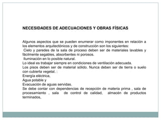 NECESIDADES DE ADECUACIONES Y OBRAS FÍSICAS


Algunos aspectos que se pueden enumerar como imponentes en relación a
los elementos arquitectónicos y de construcción son los siguientes:
 Cielo y paredes de la sala de proceso deben ser de materiales lavables y
fácilmente segables, absorbentes ni porosos.
 Iluminación en lo posible natural.
Lo ideal es trabajar siempre en condiciones de ventilación adecuada.
Los pisos deben ser de material sólido. Nunca deben ser de tierra o suelo
con cubierta vegetal. :
Energía eléctrica,
Agua potable y
Evacuación de aguas servidas.
Se debe contar con dependencias de recepción de materia prima , sala de
procesamiento , sala de control de calidad, almacén de productos
terminados,
 