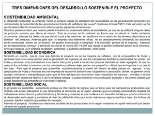 TRES DIMENSIONES DEL DESARROLLO SOSTENIBLE EL PROYECTO

SOSTENIBILDAD AMBIENTAL
El desarrollo sostenible se entiende "cómo el proceso capaz de satisfacer las necesidades de las generaciones presentes sin
comprometer la capacidad de las generaciones futuras de satisfacer las suyas" (Naciones Unidas,1987). Este concepto se ha
venido desarrollando tomando como referencias las siguientes dimensiones
Nosotros podemos decir que nuestra planta industrial no ocasionará daños al ecosistema, ya que no se utilizará ninguna clase
de producto químico que afecte al mismo. Todo el proceso se lo realizará de forma que no afecte al medio ambiente
circundante, además los desechos que de las frutas y las verduras se reutilizara como abono en los terrenos destinados a la
siembra del producto. Además para que la empresa sea realmente eficaz en su comportamiento ambiental, las acciones
serán conducidas dentro de un sistema de gestión estructurado e integrado a la actividad general de la empresa , basados
en el mejoramiento continuo y teniendo en cuenta la norma ISO 14.000 que regula la gestión ambiental dentro de la empresa,
en lo que respeta a un sistema de gestión ambiental y auditoría ambiental , entre otros.
SOSTENIBILIDAD ECONOMICA
Teniendo en cuenta que la zona que delimita el proyecto es en su mayoría es cafetera, con la procesadora de frutas y
verduras nace una nueva opción para la generación de ingresos ya que los campesinos tendrán la oportunidad de vender su
frutas y verduras a la procesadora a un precio más justo y esta a su vez las procesa dándoles un valor agregado, lo que no
pasa en los actuales momentos que los campesinos prefieren dejar perder sus pequeños cultivos que entregarlos a un precio
tan bajo. Para que el proyecto sea sostenible económicamente a través del tiempo se debe pensar en agrupar a los
productores de frutas y verduras en una empresa de economía solidaria sea cooperativa o asociación, donde se generen unos
aportes ordinarios o extraordinarios para que al final del ejercicio económico sean repartidos en insumos , semillas y se les
pueda brindar asistencia técnica y así la empresa crezca y pueda mantener una producción estándar y de buena calidad que
pueda satisfacer las demandas a nivel local y regional.
SOSTENIBILIDAD SOCIAL
El proyecto es sostenible socialmente porque es otra fuente de ingreso que se tiene para los campesinos productores que
tendrán más poder adquisitivo lo que dinamizaría la economía en la región, además que la empresa procesadora necesita 30
trabajadores entre obreros y administrativos ( Hombres y mujeres) lo que conlleva a un bienestar social que aporta a disminuir
el desempleo en la región y así elevar el nivel de calidad de vida y por ende mejorara en alguna medida a bajar los índices de
pobreza, salud y violencia que existen en la región.
Además el proyecto fortalece las relaciones sociales de los productores de la región mediante el capital relacional que deben
de tener en la parte productiva.
 