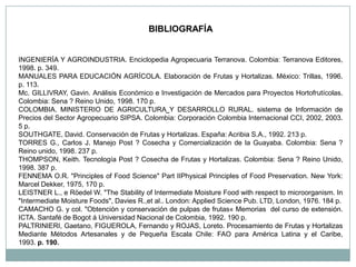 BIBLIOGRAFÍA


INGENIERÍA Y AGROINDUSTRIA. Enciclopedia Agropecuaria Terranova. Colombia: Terranova Editores,
1998. p. 349.
MANUALES PARA EDUCACIÓN AGRÍCOLA. Elaboración de Frutas y Hortalizas. México: Trillas, 1996.
p. 113.
Mc. GILLIVRAY, Gavin. Análisis Económico e Investigación de Mercados para Proyectos Hortofrutícolas.
Colombia: Sena ? Reino Unido, 1998. 170 p.
COLOMBIA. MINISTERIO DE AGRICULTURA Y DESARROLLO RURAL. sistema de Información de
Precios del Sector Agropecuario SIPSA. Colombia: Corporación Colombia Internacional CCI, 2002, 2003.
5 p.
SOUTHGATE, David. Conservación de Frutas y Hortalizas. España: Acribia S.A., 1992. 213 p.
TORRES G., Carlos J. Manejo Post ? Cosecha y Comercialización de la Guayaba. Colombia: Sena ?
Reino unido, 1998. 237 p.
THOMPSON, Keith. Tecnología Post ? Cosecha de Frutas y Hortalizas. Colombia: Sena ? Reino Unido,
1998. 387 p.
FENNEMA O.R. "Principles of Food Science" Part IIPhysical Principles of Food Preservation. New York:
Marcel Dekker, 1975, 170 p.
LEISTNER L., e Röedel W. "The Stability of Intermediate Moisture Food with respect to microorganism. In
"Intermediate Moisture Foods", Davies R.,et al.. London: Applied Science Pub. LTD, London, 1976. 184 p.
CAMACHO G. y col. "Obtención y conservación de pulpas de frutas« Memorias del curso de extensión.
ICTA. Santafé de Bogot á Universidad Nacional de Colombia, 1992. 190 p.
PALTRINIERI, Gaetano, FIGUEROLA, Fernando y ROJAS, Loreto. Procesamiento de Frutas y Hortalizas
Mediante Métodos Artesanales y de Pequeña Escala Chile: FAO para América Latina y el Caribe,
1993. p. 190.
 