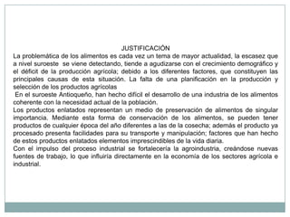 JUSTIFICACIÓN
La problemática de los alimentos es cada vez un tema de mayor actualidad, la escasez que
a nivel suroeste se viene detectando, tiende a agudizarse con el crecimiento demográfico y
el déficit de la producción agrícola; debido a los diferentes factores, que constituyen las
principales causas de esta situación. La falta de una planificación en la producción y
selección de los productos agrícolas
 En el suroeste Antioqueño, han hecho difícil el desarrollo de una industria de los alimentos
coherente con la necesidad actual de la población.
Los productos enlatados representan un medio de preservación de alimentos de singular
importancia. Mediante esta forma de conservación de los alimentos, se pueden tener
productos de cualquier época del año diferentes a las de la cosecha; además el producto ya
procesado presenta facilidades para su transporte y manipulación; factores que han hecho
de estos productos enlatados elementos imprescindibles de la vida diaria.
Con el impulso del proceso industrial se fortalecería la agroindustria, creándose nuevas
fuentes de trabajo, lo que influiría directamente en la economía de los sectores agrícola e
industrial.
 
