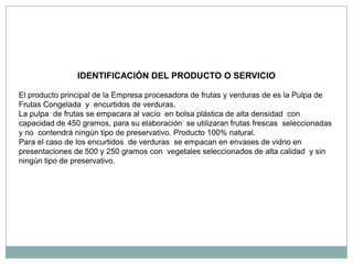 IDENTIFICACIÓN DEL PRODUCTO O SERVICIO

El producto principal de la Empresa procesadora de frutas y verduras de es la Pulpa de
Frutas Congelada y encurtidos de verduras.
La pulpa de frutas se empacara al vacío en bolsa plástica de alta densidad con
capacidad de 450 gramos, para su elaboración se utilizaran frutas frescas seleccionadas
y no contendrá ningún tipo de preservativo. Producto 100% natural.
Para el caso de los encurtidos de verduras se empacan en envases de vidrio en
presentaciones de 500 y 250 gramos con vegetales seleccionados de alta calidad y sin
ningún tipo de preservativo.
 