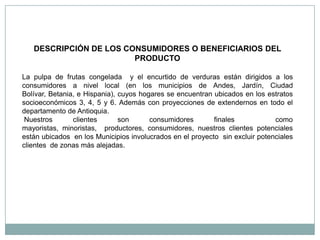 DESCRIPCIÓN DE LOS CONSUMIDORES O BENEFICIARIOS DEL
                        PRODUCTO

La pulpa de frutas congelada y el encurtido de verduras están dirigidos a los
consumidores a nivel local (en los municipios de Andes, Jardín, Ciudad
Bolívar, Betania, e Hispania), cuyos hogares se encuentran ubicados en los estratos
socioeconómicos 3, 4, 5 y 6. Además con proyecciones de extendernos en todo el
departamento de Antioquia.
 Nuestros       clientes       son      consumidores       finales            como
mayoristas, minoristas, productores, consumidores, nuestros clientes potenciales
están ubicados en los Municipios involucrados en el proyecto sin excluir potenciales
clientes de zonas más alejadas.
 
