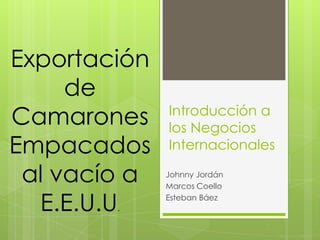 Exportación
     de
Camarones     Introducción a
              los Negocios
Empacados     Internacionales

 al vacío a   Johnny Jordán
              Marcos Coello

  E.E.U.U
        .
              Esteban Báez
 