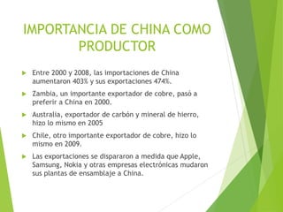 IMPORTANCIA DE CHINA COMO
PRODUCTOR
 Entre 2000 y 2008, las importaciones de China
aumentaron 403% y sus exportaciones 474%.
 Zambia, un importante exportador de cobre, pasó a
preferir a China en 2000.
 Australia, exportador de carbón y mineral de hierro,
hizo lo mismo en 2005
 Chile, otro importante exportador de cobre, hizo lo
mismo en 2009.
 Las exportaciones se dispararon a medida que Apple,
Samsung, Nokia y otras empresas electrónicas mudaron
sus plantas de ensamblaje a China.
 