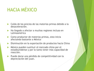 HACIA MÉXICO
 Caída de los precios de las materias primas debido a la
desaceleración.
 Ha llegado a afectar a muchas regiones incluso en
Latinoamérica
 Como productor de materias primas, esto inicia
afectando bastante a México
 Disminución en la exportación de productos hacia China
 México pueden sustituir el mercado chino por el
estadounidense y por lo tanto tener más capacidad de
reacción.
 Puede darse una pérdida de competitividad con la
depreciación del yuan.
 