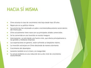 HACIA SÍ MISMA
 China alcanza la tasa de crecimiento más baja desde hace 20 años
 Repercute en su política interna
 Sus provincias han alcanzado un pobre crecimientoDescontento social dentro
del mismo país.
 China actualmente tiene roces con sus principales aliados comerciales
 Se ha convertido en una inversión en exceso insegura
 Internamente, se está dando una fuerte crisis, que afecta principalmente a
las grandes y medianas empresas
 Las exportaciones en general, están sufriendo un desplome masivo.
 La inversión extranjera en China desciende de manera alarmante
 Crecimiento del desempleo
 Aumento también en el crimen y la inseguridad.
 Su actual problema es una reducción de su alto nivel de crecimiento
acostumbrado
 
