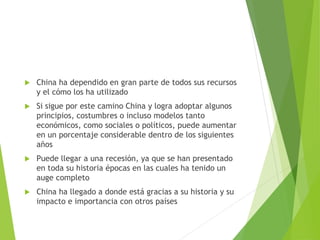  China ha dependido en gran parte de todos sus recursos
y el cómo los ha utilizado
 Si sigue por este camino China y logra adoptar algunos
principios, costumbres o incluso modelos tanto
económicos, como sociales o políticos, puede aumentar
en un porcentaje considerable dentro de los siguientes
años
 Puede llegar a una recesión, ya que se han presentado
en toda su historia épocas en las cuales ha tenido un
auge completo
 China ha llegado a donde está gracias a su historia y su
impacto e importancia con otros países
 