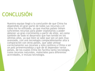 CONCLUSIÓN
Nuestro equipo llegó a la conclusión de que China ha
dependido en gran parte de todos sus recursos y el
cómo los ha utilizado, ya que muchos países tienen
suficientes recursos para poder explotarlos y poder
obtener un gran crecimiento a partir de ellos, así como
también de todo el desarrollo que han tenido en los
últimos años, ya que bien se sabe que son un país muy
avanzado, con una tecnología comparablemente alta a
comparación con otros países, que sabe utilizar
correctamente sus recursos y esto conlleva a China a ser
un país primermundista y que de él dependan varios
países, de los cuales China les facilita tanto tecnología,
como recursos naturales, materiales para diferentes
actividades, e incluso tecnología.
 