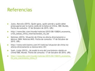 Referencias
 Justo, Marcelo (2015). Quién gana, quién pierde y quién debe
preocuparse por la nueva caída de la bolsa en China. BBC Mundo.
Fecha de consulta: 17 de Octubre de 2015. URL:
 http://www.bbc.com/mundo/noticias/2015/08/150824_economia_
crisis_bolsas_china_internacionales_mj_bd
 Notimex (2015). Situación de China no afecta directamente a
México: BMV. Noticias MVS. Fecha de consulta: 17 de Octubre de
2015. URL:
 http://www.noticiasmvs.com/#!/noticias/situacion-de-china-no-
afecta-directamente-a-mexico-bmv-351
 Yueh, Linda (2015). ¿Se acabó la era del crecimiento rápido en
China? BBC Mundo. Fecha de consulta: 17 de Octubre de 2015. URL:
 http://www.bbc.com/mundo/noticias/2015/04/150415_economia_
fin_era_crecimiento_china_lf
 