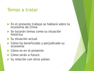 Temas a tratar
 En el presente trabajo se hablará sobre la
economía de China
 Se tocarán temas como su situación
histórica
 Su situación actual
 Cómo ha beneficiado y perjudicado su
economía
 Cómo es en el presente
 Cómo serán a futuro
 Su relación con otros países
 