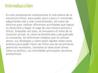 Introducción
En esta presentación analizaremos lo más básico de la
estructura China, para poder poco a poco ir creciendo,
adquiriendo más y más conocimientos, así como las
técnicas para realizar diferentes actividades que logran
su desarrollo y llegar al auge de una manera precisa y
eficaz. Enlazado con esto, se encuentra el tema de su
situación actual, el cómo ha beneficiado y perjudicado
su economía, los diferentes modelos que se utilizan
ahora, sus ideologías y cómo están ligados todos estos
ámbitos para poder hacer de China una de las primeras
potencias mundiales, asimismo se abarcarán temas
como su política, sus actividades principales (sectores
productivos)
 