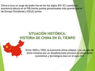 China a tuvo un auge de poder fue en los los siglos XIV XV cuando su
economía obtuvo en el PIB treinta puntos porcentuales más grande que el
de Europa Occidental y EEUU juntos
Entre 1840 y 1950, la economía china colapsó. Las causas de
dicho iniciaron por un desafortunado proceso de aislamiento
económico y tecnológico bien en el siglo XVI
SITUACIÓN HISTÓRICA.
HISTORIA DE CHINA EN EL TIEMPO
 
