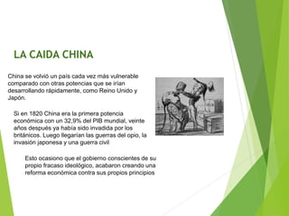 China se volvió un país cada vez más vulnerable
comparado con otras potencias que se irían
desarrollando rápidamente, como Reino Unido y
Japón.
Si en 1820 China era la primera potencia
económica con un 32,9% del PIB mundial, veinte
años después ya había sido invadida por los
británicos. Luego llegarían las guerras del opio, la
invasión japonesa y una guerra civil
Esto ocasiono que el gobierno conscientes de su
propio fracaso ideológico, acabaron creando una
reforma económica contra sus propios principios
LA CAIDA CHINA
 