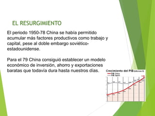 El periodo 1950-78 China se había permitido
acumular más factores productivos como trabajo y
capital, pese al doble embargo soviético-
estadounidense.
Para el 79 China consiguió establecer un modelo
económico de inversión, ahorro y exportaciones
baratas que todavía dura hasta nuestros días.
EL RESURGIMIENTO
 