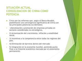 SITUACIÓN ACTUAL.
CONSOLIDACION DE CHINA COMO
POTENCIA
 Cinco son las reformas que, según el Banco Mundial,
posibilitaron una convergencia significativa de China con
las principales potencias occidentales:
 Liberalización y promoción de empresas privadas en
sectores considerados no estratégicos,
 2) Armonización del crecimiento, inflación y estabilidad
social.
 3) Incentivos a la competencia entre todas las regiones del
país.
 4) Eliminación de barreras dentro del mercado
 5) Integración en la economía mundial, poniendo punto
final a un historial económico marcado por el aislamiento
permanente.
 