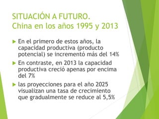 SITUACIÓN A FUTURO.
China en los años 1995 y 2013
 En el primero de estos años, la
capacidad productiva (producto
potencial) se incrementó más del 14%
 En contraste, en 2013 la capacidad
productiva creció apenas por encima
del 7%
 las proyecciones para el año 2025
visualizan una tasa de crecimiento
que gradualmente se reduce al 5,5%
 