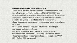 13/05/2019 21
INMUNIDAD INNATA 0 INESPECÍFICA
La inmunidad innata o inespecífica es un sistema con el que uno
nace y lo protege contra los antígenos. El sistema innato está
presente desde el nacimiento y protege a un individuo de patógenos
sin importar las experiencias. Es el principal sistema de defensa
contra los patógenos en casi todo el resto de seres vivos.
 Es un sistema muy conservado y evolucionado presente en plantas
y animales.
 Tiene como lecho una respuesta inflamatoria iniciada por
macrófagos, polimorfonucleares y
mastocitos a través de receptores de la inmunidad innata.
 Los defectos en este sistema son raros y casi siempre letales.
 Reconocimiento de patógenos mediado por receptores: PAMPs
(LPS y CpG de ADN bacteriano).
 
