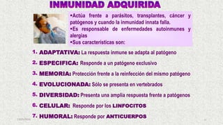 13/05/2019 43
1. ADAPTATIVA: La respuesta inmune se adapta al patógeno
2. ESPECIFICA: Responde a un patógeno exclusivo
3. MEMORIA: Protección frente a la reinfección del mismo patógeno
4. EVOLUCIONADA: Sólo se presenta en vertebrados
5. DIVERSIDAD: Presenta una amplia respuesta frente a patógenos
6. CELULAR: Responde por los LINFOCITOS
7. HUMORAL: Responde por ANTICUERPOS
Actúa frente a parásitos, transplantes, cáncer y
patógenos y cuando la inmunidad innata falla.
Es responsable de enfermedades autoinmunes y
alergias
Sus características son:
 