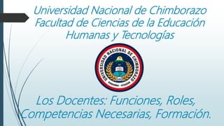 Universidad Nacional de Chimborazo
Facultad de Ciencias de la Educación
Humanas y Tecnologías
Los Docentes: Funciones, Roles,
Competencias Necesarias, Formación.
 