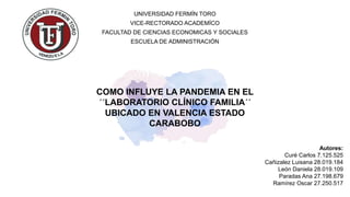 COMO INFLUYE LA PANDEMIA EN EL
´´LABORATORIO CLÍNICO FAMILIA´´
UBICADO EN VALENCIA ESTADO
CARABOBO
UNIVERSIDAD FERMÍN TORO
VICE-RECTORADO ACADEMÍCO
FACULTAD DE CIENCIAS ECONOMICAS Y SOCIALES
ESCUELA DE ADMINISTRACIÓN
Autores:
Curé Carlos 7.125.525
Cañizalez Luisana 28.019.184
León Daniela 28.019.109
Paradas Ana 27.198.679
Ramírez Oscar 27.250.517
 