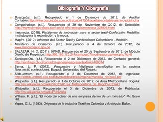    Buscojobs. (s.f.). Recuperado el 1 de Diciembre de 2012, de Auxiliar
    Contable:http://www.buscojobs.com.ec/trabajo/47534/auxiliar-contable-archivo-pichincha
   Computrabajo. (s.f.). Recuperado el 20 de Noviembre de 2012, de Selección:
    http://www.computrabajo.com.pe/bt-ofrd-seleccionmarcela-328808.html
   Inexmoda. (2010). Plataforma de innovación para el sector textil-Confección. Medellín:
    Instituto para la exportación y la moda.
   Mapfre. (2010). Informes del Sector Textil y Confecciones Colombiano . Medellín.
   Ministerio de Comercio. (s.f.). Recuperado el 4 de Octubre de 2012, de
    www.mincomercio.gov.co
   SALAZAR, H. C. (2011). UNAD. Recuperado el 20 de Septiembre de 2012, de Módulo
    Diseño de Proyectos: http://66.165.175.247/campus07/mod/resource/view.php?id=8
   Santiago.Oxl. (s.f.). Recuperado el 2 de Diciembre de 2012, de Contador general:
    http://santiago.olx.cl/contador-general-empresa-textil-iid-760074
   Serna, L. P. (2012). Prospectiva y Vigilancia tecnológica en la cadena
    fibra, textil, confecciones. Bogotá: Universidad del Rosario.
   Sisb.unmsm. (s.f.). Recuperado el 2 de Diciembre de 2012, de Ingeniero:
    http://sisbib.unmsm.edu.pe/bibvirtualdata/tesis/ingenie/mansilla_nn/cap5.pdf
   Wikipedia. (s.f.). Recuperado el 1 de Octubre de 2012, de Area Metropolitana Bogotá:
    http://es.wikipedia.org/wiki/%C3%81rea_Metropolitana_de_Bogot%C3%A1
   Wikipedia. (s.f.). Recuperado el 3 de Diciembre de 2012, de Publicista:
    http://es.wikipedia.org/wiki/Publicista
   William, P. (s.f.). “El modo de actuar de una empresa dentro de un mercado”. Mc Graw
    Hill.
   Yepes, C. L. (1983). Orígenes de la industria Textíl en Colombia y Antioquia. Ealon.
 