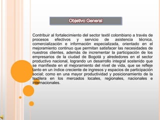 Contribuir al fortalecimiento del sector textil colombiano a través de
procesos     efectivos    y    servicio    de     asistencia   técnica,
comercialización e información especializada, orientado en el
mejoramiento continuo que permitan satisfacer las necesidades de
nuestros clientes, además de incrementar la participación de los
empresarios de la ciudad de Bogotá y alrededores en el sector
productivo nacional, logrando un desarrollo integral sostenido que
se manifieste en el mejoramiento del nivel de vida, que se refleje
tanto en un índice creciente de ingresos y espacios de participación
social; como en una mayor productividad y posicionamiento de la
textilera en los mercados locales, regionales, nacionales e
internacionales.
 