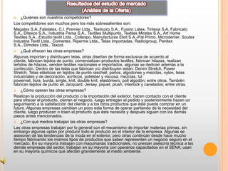    ¿Quiénes son nuestros competidores?
Los competidores son muchos pero los más sobresalientes son:
Megatex S.A.,Fatelatex, C.I. Premier Ltda., Texticorp S.A., Fusión Látex, Tintexa S.A, Fabricato
S.A., Ditexco S.A., Industria Persa S.A., Textiles Multipunto, Textiles Miratex S.A., Art Home
Textiles S.A., Estudio textil Ltda., Coltexpo, Manufacturas Eliot S.A.-Pat Primo, Microdenier, Soutex
Industria Textil Ltda., Comertex, Riperme Ltda., Telas Importadas, Radicigroup, Panitex
S.A., Dimotex Ltda., Texcol.
 ¿Qué ofrecen las otras empresas?

Algunas importan y distribuyen telas, otras diseñan de forma exclusiva de acuerdo al
cliente, fabrican tejidos de punto, comercializan productos textiles, fabrican hilazas, realizan
teñidos de hilazas, venden textiles nacionales e importados, algunas se dedican además a la
confección. Dentro de las telas que fabrican y/o distribuyen están: Denim Stretch, Power
Stretch, Telas elásticas en tejidos de punto raschell, paños, algodones y mezclas, nylon, telas
industriales y de decoración, acrílicos, poliéster y viscosa, mezclas, tul
powernet, licra, burda, single, knit, double knit, elastómero, poli algodón; entre otros. También
fabrican tejidos de punto en Jacquard, Jersey, piquet, plush, interlock y canelados; entre otras.
 ¿Cómo operan las otras empresas?

Realizan la producción del producto o la importación del exterior, hacen contacto con el cliente
para ofrecer el producto, cierran el negocio, luego entregan el pedido y posteriormente hacen un
seguimiento a la satisfacción del cliente y a los otros productos que éste puede comprar en un
futuro. Algunas empresas cambian un poco esta forma de operar partiendo de la necesidad del
cliente, luego producen o traen el producto que éste necesita y después siguen con los demás
pasos antes mencionados.
 ¿Con qué medios trabajan las otras empresas?

Las otras empresas trabajan por lo general con el mecanismo de importar materias primas, sin
embargo algunas optan por producir todo el producto en el interior de la empresa. Algunas se
asesoran de las tendencias de la moda en el exterior, pero otras continúan desde hace mucho
tiempo fabricando los mismos tipos de productos que saben representan un negocio seguro en el
mercado. En su mayoría trabajan con maquinarias tradicionales, no prestan asesoría técnica a las
demás empresas del sector, trabajan en su mayoría con operarios capacitados en el SENA, usan
en su mayoría químicos que afectan grandemente al medio ambiente.
 
