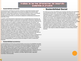     Sostenibilidad ambiental:
                                                                                                  Sostenibilidad Social:
Los empresarios colombianos le apuntan a renovar su maquinaria buscando nuevas
apariencias en telas y confecciones, la renovación tecnológica de la industria textil         El manejo que se da en las políticas de la empresa responde a las necesidades
representa la oportunidad de optimizar sus procesos productivos, ahorro y uso eficiente       socio-económicas del sector. Las políticas salariales con respecto a los
del agua y la energía, reducción insumos, minimizando el impacto ambiental y                  empleados son justas, la empresa posee una tabla salarial que tiene en cuenta el
estandarizando los procesos, se promueve la adaptación de alternativas de producción          cargo del empleado, su antigüedad en la empresa, su historia laboral, su nivel
sostenible y limpia.                                                                          educativo, los conocimientos empíricos que posea y los logros que en la empresa
                                                                                              alcance. Por otro lado, a los empleados se les permite estudiar y los horarios de
La gestión ambiental permite el mejoramiento de la competitividad de las empresas, las        trabajo se les acomodan de acuerdo a los horarios de estudio, la empresa
buenas prácticas orientadas al mejoramiento del desempeño ambiental se organizará de          también propende al generar empleo por ayudar a solucionar el problema de
acuerdo A La ISO 14.000, la cual no solo es una sola norma, sino que forma parte de una       pobreza extrema que se da en Colombia. Otro aspecto importante en la empresa
familia de normas que se refieren a la gestión ambiental aplicada a la empresa, cuyo          es la capacitación continua al personal en cuanto a todo el tema textil y la
objetivo consiste en la estandarización de formas de producir y prestar de servicios que      tecnología de punta al respecto de éste; los operarios y en general los
protejan al medio ambiente, aumentando la calidad del producto y como consecuencia la         empleados, reciben capacitaciones sobre aspectos de modernización en
competitividad del mismo ante la demanda de productos cuyos componentes y procesos            maquinaria textil, programas de diseño, de producción en nuevos materiales;
de elaboración sean realizados en un contexto donde se respete al ambiente. La principal      entre otros, esto mejora la calidad del trabajador y al mismo tiempo la de la
contaminación de la empresa radica en la etapa productiva de elaboración del hilo y la        empresa.
tela, por los acabados, estampados y teñidos. En la etapa de producción se consumen
volúmenes significativos de agua, pero nuestra empresa no consume cantidades que
impliquen escasez de agua en el sector aledaño a esta. Para contrarrestar este efecto la
empresa hará jornadas de reforestación, de limpieza de fuentes hídricas en los
alrededores de ésta y destinará anualmente un presupuesto para apoyo a investigación en
cuanto a tratamientos que buscan purificar el agua después de ser contaminada por
insumos de la empresa textil. Por otro lado en todo el proceso productivo se utilizarán
químicos biodegradables y procesos de última tecnología en cuanto a conservación
ambiental.

    Sostenibilidad económica:
La sostenibilidad económica de la empresa tiende a que se de una rentabilidad razonable
para la supervivencia y el crecimiento de las diversas actividades productivas; por esto se
busca ingresar básicamente en el mercado de la ciudad de Bogotá y aledaños ya que
existe una falencia en cuanto a este sector productivo se refiere. La empresa busca
aprovechar las políticas del estado en cuanto al tema de promover el desarrollo de
empresas, cadenas productivas eficientes, investigación y desarrollo y asegurar derechos
de propiedad para promover la inversión y otorgar estabilidad jurídica. Uno de los
principales objetivos es crear, mantener y concretar negocios locales, regionales,
nacionales e internacionales.
 
