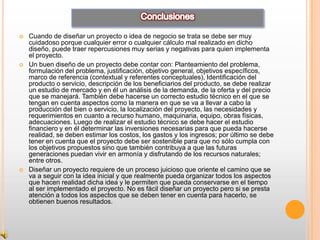    Cuando de diseñar un proyecto o idea de negocio se trata se debe ser muy
    cuidadoso porque cualquier error o cualquier cálculo mal realizado en dicho
    diseño, puede traer repercusiones muy serias y negativas para quien implementa
    el proyecto.
   Un buen diseño de un proyecto debe contar con: Planteamiento del problema,
    formulación del problema, justificación, objetivo general, objetivos específicos,
    marco de referencia (contextual y referentes conceptuales), Identificación del
    producto o servicio, descripción de los beneficiarios del producto, se debe realizar
    un estudio de mercado y en él un análisis de la demanda, de la oferta y del precio
    que se manejará. También debe hacerse un correcto estudio técnico en el que se
    tengan en cuenta aspectos como la manera en que se va a llevar a cabo la
    producción del bien o servicio, la localización del proyecto, las necesidades y
    requerimientos en cuanto a recurso humano, maquinaria, equipo, obras físicas,
    adecuaciones. Luego de realizar el estudio técnico se debe hacer el estudio
    financiero y en él determinar las inversiones necesarias para que pueda hacerse
    realidad, se deben estimar los costos, los gastos y los ingresos; por último se debe
    tener en cuenta que el proyecto debe ser sostenible para que no sólo cumpla con
    los objetivos propuestos sino que también contribuya a que las futuras
    generaciones puedan vivir en armonía y disfrutando de los recursos naturales;
    entre otros.
   Diseñar un proyecto requiere de un proceso juicioso que oriente el camino que se
    va a seguir con la idea inicial y que realmente pueda organizar todos los aspectos
    que hacen realidad dicha idea y le permiten que pueda conservarse en el tiempo
    al ser implementado el proyecto. No es fácil diseñar un proyecto pero si se presta
    atención a todos los aspectos que se deben tener en cuenta para hacerlo, se
    obtienen buenos resultados.
 