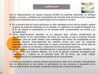Con la implementación de nuestra empresa ECSAH se pretende desarrollar un enfoque
dirigido a conocer y satisfacer las necesidades del mercado textil de forma única, buscando
posiciones competitivas para así poder lograr ser los mejores en el país.

 En la primera fase se busca estructurar un plan estratégico en el cual se amplié y mejore
  la gama de productos existentes en el mercado, en especial en la ciudad de Bogotá; con
  el fin de mejorar su participación en el mercado textil, incrementando sus ventas y su
  competitividad.
 Dicha implementación permitirá, en su segunda fase, conocer ampliamente las
  características de los consumidores del nicho de mercado al que la empresa ECSAH
  pertenece, para así poder diseñar unas estrategias que cubran las necesidades de los
  mismos; eligiendo adecuadamente las materias primas para crear los productos
  adecuados para cada uno, obteniendo un mayor conocimiento sobre los nuevos tipos de
  telas que existen en el mercado y mejorando la forma de promocionarnos.
 La tercera fase consiste en retroalimentarnos constantemente para poder identificar los
  puntos en los que estamos fallando, con el fin de generar constante estrategias para
  mantenernos y mejorar en el mercado textil. De tal forma, que estas reflejen
  constantemente las necesidades fluctuantes de los consumidores.

Lo anterior le permitirá a nuestra empresa posicionarse mejor en el mercado, traduciéndose
esto en un aumento en las ventas, la optimización de sus recursos, la expansión de la
misma, la generación de empleos, ayudando al desarrollo y economía del país.
 