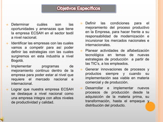   Determinar       cuáles son     las          Definir las condiciones para el
    oportunidades y amenazas que tiene            mejoramiento del proceso productivo
    la empresa ECSAH en el sector textil          en la Empresa, para hacer frente a su
    a nivel nacional.                             responsabilidad de modernización e
                                                  incursionar los mercados nacionales e
   Identificar las empresas con las cuales       internacionales.
    vamos a competir para así poder
    definir las estrategias con las cuales       Planear actividades de alfabetización
    surgiremos en esta industria a nivel          tecnológica en temas de nuevas
    Bogotá.                                       estrategias de producción a partir de
                                                  las TIC’s, a los empleados.
   Implementar     programas          de
    mejoramiento continuo dentro de la           Generar innovaciones de procesos y
    empresa para poder estar al nivel que         productos siempre y cuando su
    requiere el mercado nacional e                implementación sea viable en materia
    internacional.                                comercial y de producción.
   Lograr que nuestra empresa ECSAH             Desarrollar e implementar nuevos
    se destaque a nivel nacional como             procesos de producción desde la
    una empresa integra con altos niveles         adquisición de la materia prima, su
    de productividad y calidad.                   transformación, hasta el empaque y
                                                  distribución del producto.
 