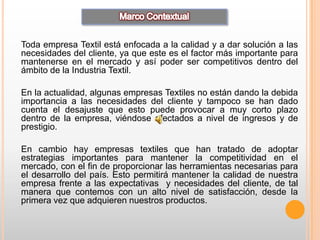 Toda empresa Textil está enfocada a la calidad y a dar solución a las
necesidades del cliente, ya que este es el factor más importante para
mantenerse en el mercado y así poder ser competitivos dentro del
ámbito de la Industria Textil.

En la actualidad, algunas empresas Textiles no están dando la debida
importancia a las necesidades del cliente y tampoco se han dado
cuenta el desajuste que esto puede provocar a muy corto plazo
dentro de la empresa, viéndose afectados a nivel de ingresos y de
prestigio.

En cambio hay empresas textiles que han tratado de adoptar
estrategias importantes para mantener la competitividad en el
mercado, con el fin de proporcionar las herramientas necesarias para
el desarrollo del país. Esto permitirá mantener la calidad de nuestra
empresa frente a las expectativas y necesidades del cliente, de tal
manera que contemos con un alto nivel de satisfacción, desde la
primera vez que adquieren nuestros productos.
 