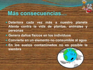 Más consecuencias…
 Deteriora cada vez más a nuestro planeta
Atenta contra la vida de plantas, animales y
personas
 Genera daños físicos en los individuos
 Convierte en un elemento no consumible al agua
 En los suelos contaminados no es posible la
siembra
 