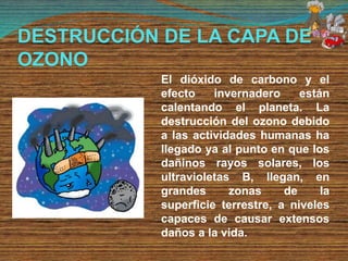 DESTRUCCIÓN DE LA CAPA DE
OZONO
El dióxido de carbono y el
efecto invernadero están
calentando el planeta. La
destrucción del ozono debido
a las actividades humanas ha
llegado ya al punto en que los
dañinos rayos solares, los
ultravioletas B, llegan, en
grandes zonas de la
superficie terrestre, a niveles
capaces de causar extensos
daños a la vida.
 