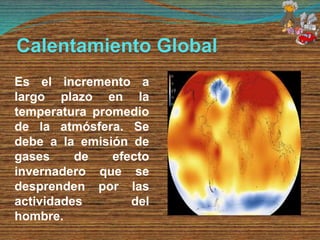 Calentamiento Global
Es el incremento a
largo plazo en la
temperatura promedio
de la atmósfera. Se
debe a la emisión de
gases de efecto
invernadero que se
desprenden por las
actividades del
hombre.
 