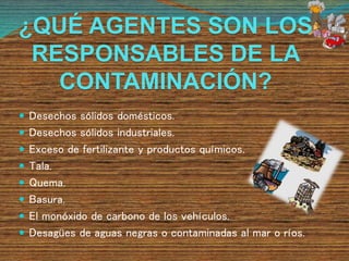 ¿QUÉ AGENTES SON LOS
RESPONSABLES DE LA
CONTAMINACIÓN?
 Desechos sólidos domésticos.
 Desechos sólidos industriales.
 Exceso de fertilizante y productos químicos.
 Tala.
 Quema.
 Basura.
 El monóxido de carbono de los vehículos.
 Desagües de aguas negras o contaminadas al mar o ríos.
 