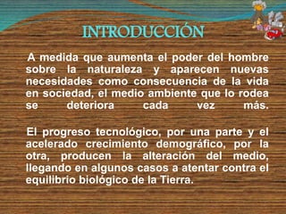 INTRODUCCIÓN
A medida que aumenta el poder del hombre
sobre la naturaleza y aparecen nuevas
necesidades como consecuencia de la vida
en sociedad, el medio ambiente que lo rodea
se deteriora cada vez más.
El progreso tecnológico, por una parte y el
acelerado crecimiento demográfico, por la
otra, producen la alteración del medio,
llegando en algunos casos a atentar contra el
equilibrio biológico de la Tierra.
 