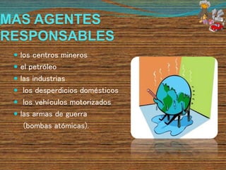 MAS AGENTES
RESPONSABLES
 los centros mineros
 el petróleo
 las industrias
 los desperdicios domésticos
 los vehículos motorizados
 las armas de guerra
(bombas atómicas).
 