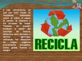 El más conveniente, ya
que por este medio se
recuperan materiales
como: el vidrio, el papel,
el cartón, la chatarra y
los envases de metal.
También se pueden
producir a partir del
reciclaje de basura,
alimentos para animales y
abonos agrícolas,
utilizando los desechos
de origen orgánico
previamente escogidos,
como: grasa, huesos y
sangre
 