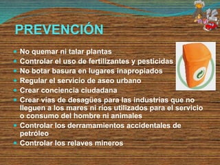 PREVENCIÓN
 No quemar ni talar plantas
 Controlar el uso de fertilizantes y pesticidas
 No botar basura en lugares inapropiados
 Regular el servicio de aseo urbano
 Crear conciencia ciudadana
 Crear vías de desagües para las industrias que no
lleguen a los mares ni ríos utilizados para el servicio
o consumo del hombre ni animales
 Controlar los derramamientos accidentales de
petróleo
 Controlar los relaves mineros
 