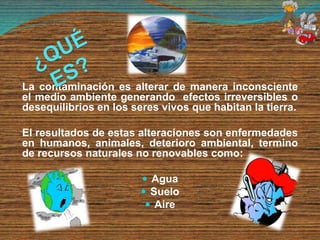 La contaminación es alterar de manera inconsciente
el medio ambiente generando efectos irreversibles o
desequilibrios en los seres vivos que habitan la tierra.
El resultados de estas alteraciones son enfermedades
en humanos, animales, deterioro ambiental, termino
de recursos naturales no renovables como:
 Agua
 Suelo
 Aire
 