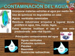 Incorporar materias extrañas al agua por medio de:
Uso de químicos no degradables en casa
Aguas residuales estancadas
Residuos industriales arrojados a lugares donde
prolifera el agua, ríos, mares, lagos.
Estas materias inutilizan el uso al que esta
predestinado este vital liquido.
Principales contaminantes del agua
Aguas residuales
Productos químicos
Petróleo
Basurales
Sustancias radioactivas
CONTAMINACIÓN DEL AGUA
 
