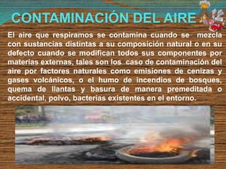 CONTAMINACIÓN DEL AIRE
El aire que respiramos se contamina cuando se mezcla
con sustancias distintas a su composición natural o en su
defecto cuando se modifican todos sus componentes por
materias externas, tales son los caso de contaminación del
aire por factores naturales como emisiones de cenizas y
gases volcánicos, o el humo de incendios de bosques,
quema de llantas y basura de manera premeditada o
accidental, polvo, bacterias existentes en el entorno.
 