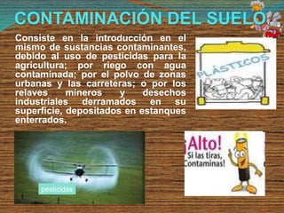 CONTAMINACIÓN DEL SUELO
Consiste en la introducción en el
mismo de sustancias contaminantes,
debido al uso de pesticidas para la
agricultura; por riego con agua
contaminada; por el polvo de zonas
urbanas y las carreteras; o por los
relaves mineros y desechos
industriales derramados en su
superficie, depositados en estanques
enterrados.
pesticidas
 