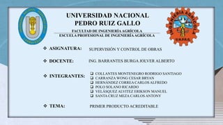 UNIVERSIDAD NACIONAL
PEDRO RUIZ GALLO
FACULTAD DE INGENIERÍAAGRÍCOLA
ESCUELA PROFESIONAL DE INGENIERÍAAGRÍCOLA
 ASIGNATURA: SUPERVISIÓN Y CONTROL DE OBRAS
 DOCENTE: ING. BARRANTES BURGA JOLVER ALBERTO
 INTEGRANTES:
 COLLANTES MONTENEGRO RODRIGO SANTIAGO
 CARRANZA WONG CESAR BRYAN
 HERNÁNDEZ CORREA CARLOS ALFREDO
 POLO SOLANO RICARDO
 VELÁSQUEZ ALVITEZ ERIKSON MANUEL
 SANTA CRUZ MEZA CARLOS ANTONY
 TEMA: PRIMER PRODUCTO ACREDITABLE
 