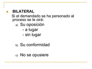  BILATERAL
Si el demandado se ha personado al
proceso se le oirá:
a) Su oposición
- a lugar
- sin lugar
b) Su conformidad
c) No se opusiere
 