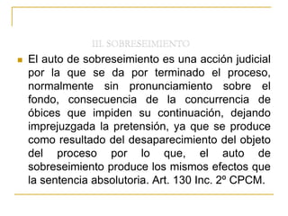  El auto de sobreseimiento es una acción judicial
por la que se da por terminado el proceso,
normalmente sin pronunciamiento sobre el
fondo, consecuencia de la concurrencia de
óbices que impiden su continuación, dejando
imprejuzgada la pretensión, ya que se produce
como resultado del desaparecimiento del objeto
del proceso por lo que, el auto de
sobreseimiento produce los mismos efectos que
la sentencia absolutoria. Art. 130 Inc. 2º CPCM.
 