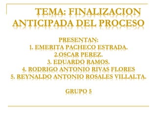 TEMA: FINALIZACION
ANTICIPADA DEL PROCESO
PRESENTAN:
1. EMERITA PACHECO ESTRADA.
2.OSCAR PEREZ.
3. EDUARDO RAMOS.
4. RODRIGO ANTONIO RIVAS FLORES
5. REYNALDO ANTONIO ROSALES VILLALTA.
GRUPO 5
 