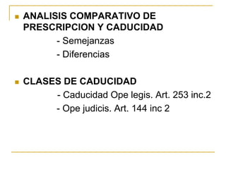  ANALISIS COMPARATIVO DE
PRESCRIPCION Y CADUCIDAD
- Semejanzas
- Diferencias
 CLASES DE CADUCIDAD
- Caducidad Ope legis. Art. 253 inc.2
- Ope judicis. Art. 144 inc 2
 